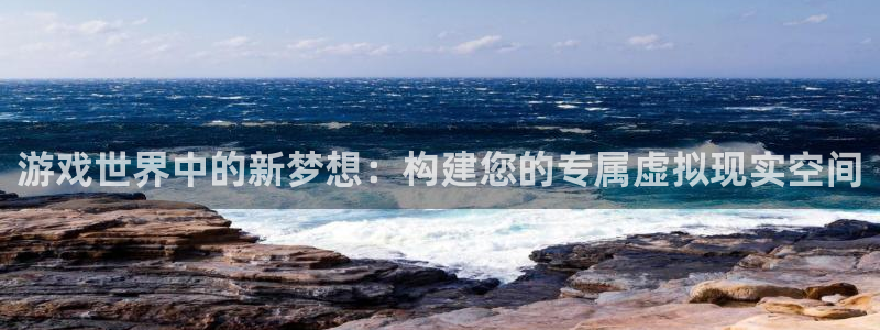 杏鑫平台注册登录：游戏世界中的新梦想：构建您的专属虚拟现实空