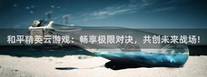 杏鑫代理登录中心官网：和平精英云游戏：畅享极限对决，共创未来
